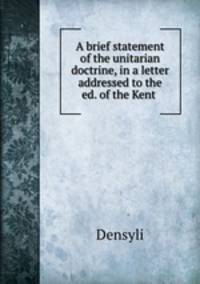 A brief statement of the unitarian doctrine, in a letter addressed to the ed. of the Kent .