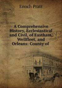 A Comprehensive History, Ecclesiastical and Civil, of Eastham, Wellfleet, and Orleans: County of .