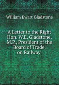 A Letter to the Right Hon. W.E. Gladstone, M.P., President of the Board of Trade, on Railway .