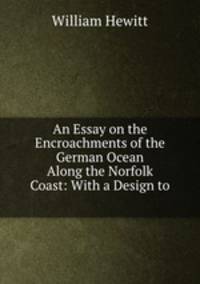 An Essay on the Encroachments of the German Ocean Along the Norfolk Coast: With a Design to .