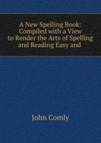 A New Spelling Book: Compiled with a View to Render the Arts of Spelling and Reading Easy and .