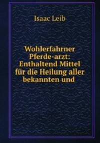 Wohlerfahrner Pferde-Arzt: enthaltend Mittel fu?r die Heilung aller bekannten und verschiedenartigen Krankheiten und Seuchen der Pferde