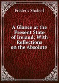 A Glance at the Present State of Ireland: With Reflections on the Absolute .