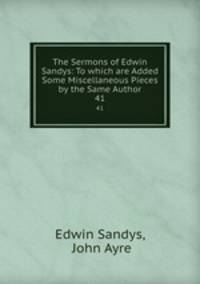 The Sermons of Edwin Sandys: To which are Added Some Miscellaneous Pieces by the Same Author. 41