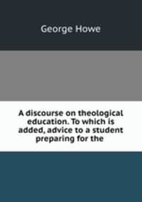 A discourse on theological education. To which is added, advice to a student preparing for the .