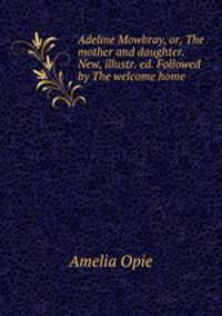 Adeline Mowbray, or, The mother and daughter. New, illustr. ed. Followed by The welcome home .