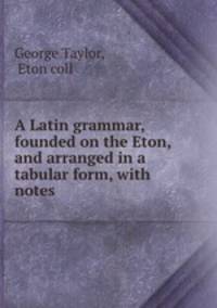 A Latin grammar, founded on the Eton, and arranged in a tabular form, with notes