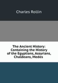 The Ancient History: Containing the History of the Egyptians, Assyrians, Chaldeans, Medes .