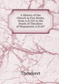 A History of the Church in Five Books, from A.D.332 to the Death of Theodore of Mopsuestia A.D.427