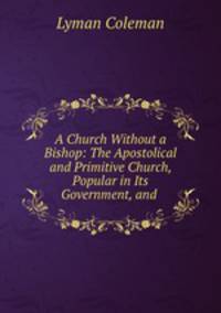 A Church Without a Bishop: The Apostolical and Primitive Church, Popular in Its Government, and .