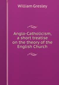 Anglo-Catholicism, a short treatise on the theory of the English Church