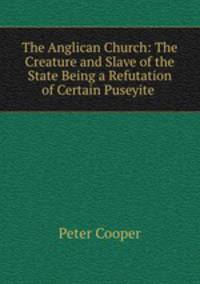 The Anglican Church: The Creature and Slave of the State Being a Refutation of Certain Puseyite .
