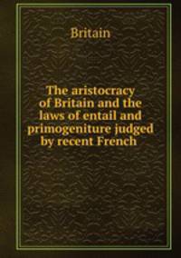 The aristocracy of Britain and the laws of entail and primogeniture judged by recent French .