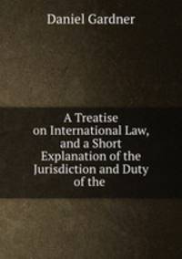 A Treatise on International Law, and a Short Explanation of the Jurisdiction and Duty of the .