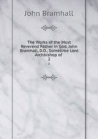The Works of the Most Reverend Father in God, John Bramhall, D.D., Sometime Lord Archbishop of .. 2