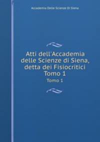 Atti dell`Accademia delle Scienze di Siena, detta dei Fisiocritici. Tomo 1