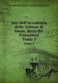 Atti dell`Accademia delle Scienze di Siena, detta dei Fisiocritici. Tomo 3