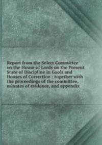 Report from the Select Committee on the House of Lords on the Present State of Discipline in Gaols and Houses of Correction : together with the proceedings of the committee, minutes of evidence, and appendix
