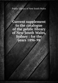 Current supplement to the catalogue of the public library of New South Wales, Sydney : for the years 1896-98