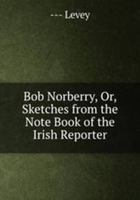 Bob Norberry, Or, Sketches from the Note Book of the Irish Reporter