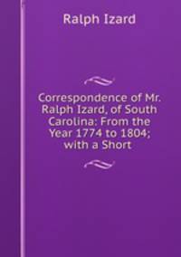 Correspondence of Mr. Ralph Izard, of South Carolina: From the Year 1774 to 1804; with a Short .