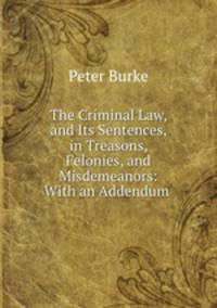 The Criminal Law, and Its Sentences, in Treasons, Felonies, and Misdemeanors: With an Addendum .
