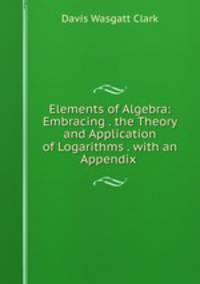 Elements of Algebra: Embracing . the Theory and Application of Logarithms . with an Appendix .
