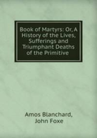 Book of Martyrs: Or, A History of the Lives, Sufferings and Triumphant Deaths of the Primitive .