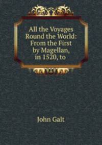 All the Voyages Round the World: From the First by Magellan, in 1520, to .