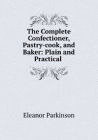 The Complete Confectioner, Pastry-cook, and Baker: Plain and Practical .