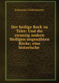 Der heilige Rock zu Trier: Und die zwanzig andern Heiligen ungenahten Rocke; eine historische .