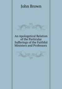 An Apologetical Relation of the Particular Sufferings of the Faithful Ministers and Professors .
