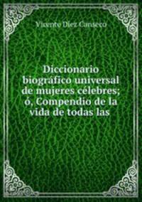 Diccionario biografico universal de mujeres celebres; o, Compendio de la vida de todas las .