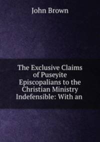 The Exclusive Claims of Puseyite Episcopalians to the Christian Ministry Indefensible: With an .