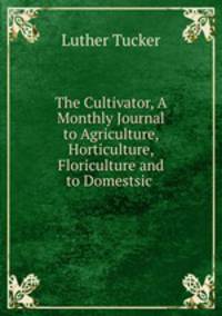 The Cultivator, A Monthly Journal to Agriculture, Horticulture, Floriculture and to Domestsic .