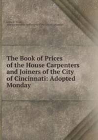 The Book of Prices of the House Carpenters and Joiners of the City of Cincinnati: Adopted Monday .