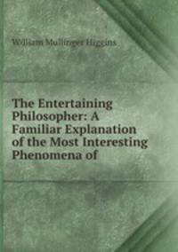 The Entertaining Philosopher: A Familiar Explanation of the Most Interesting Phenomena of .