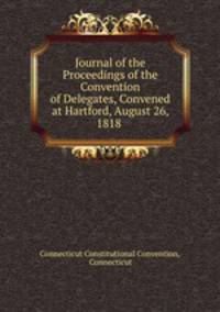Journal of the Proceedings of the Convention of Delegates, Convened at Hartford, August 26, 1818 .