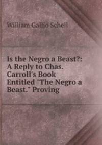Is the Negro a Beast?: A Reply to Chas. Carroll`s Book Entitled "The Negro a Beast." Proving .