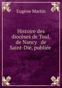 Histoire des dioceses de Toul, de Nancy & de Saint-Die, publiee .