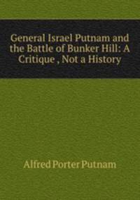 General Israel Putnam and the Battle of Bunker Hill: A Critique , Not a History