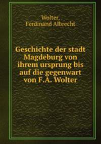 Geschichte der stadt Magdeburg von ihrem ursprung bis auf die gegenwart von F.A. Wolter