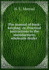 The manual of book-keeping; or, Practical instructions to the manufacturer, wholesale dealer .