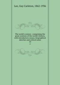 The world`s orators : comprising the great orations of the world`s history, with introductory essays, biographical sketches and critical notes. 10