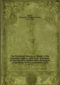 The Territorial records of Illinois. I. The executive register, 1809-1818. II. Journal of the Executive Council 1812. III. Journal of the House of Representatives, 1812. no. 3