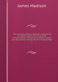 The writings of James Madison, comprising his public papers and his private correspondence, including numerous letters and documents now for the first time printed. 2