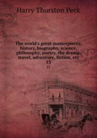 The world`s great masterpieces; history, biography, science, philosophy, poetry, the drama, travel, adventure, fiction, etc. 13