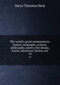 The world`s great masterpieces; history, biography, science, philosophy, poetry, the drama, travel, adventure, fiction, etc. 14