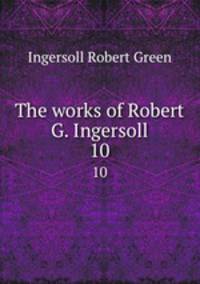 The works of Robert G. Ingersoll. 10