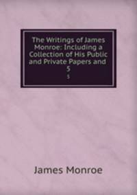 The Writings of James Monroe: Including a Collection of His Public and Private Papers and .. 5